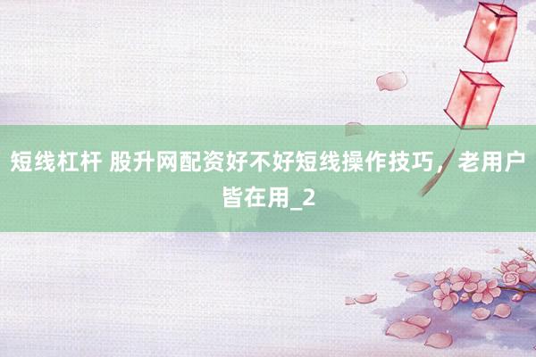 短线杠杆 股升网配资好不好短线操作技巧，老用户皆在用_2