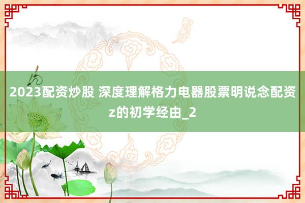 2023配资炒股 深度理解格力电器股票明说念配资z的初学经由_2