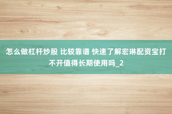 怎么做杠杆炒股 比较靠谱 快速了解宏琳配资宝打不开值得长期使用吗_2