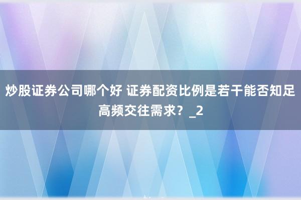 炒股证券公司哪个好 证券配资比例是若干能否知足高频交往需求？_2