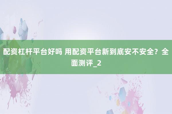 配资杠杆平台好吗 用配资平台新到底安不安全？全面测评_2