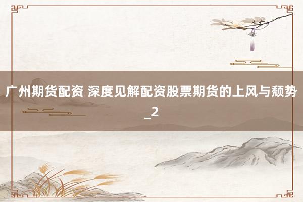 广州期货配资 深度见解配资股票期货的上风与颓势_2