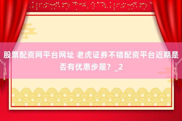股票配资网平台网址 老虎证券不错配资平台近期是否有优惠步履？_2