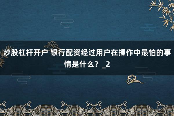 炒股杠杆开户 银行配资经过用户在操作中最怕的事情是什么？_2