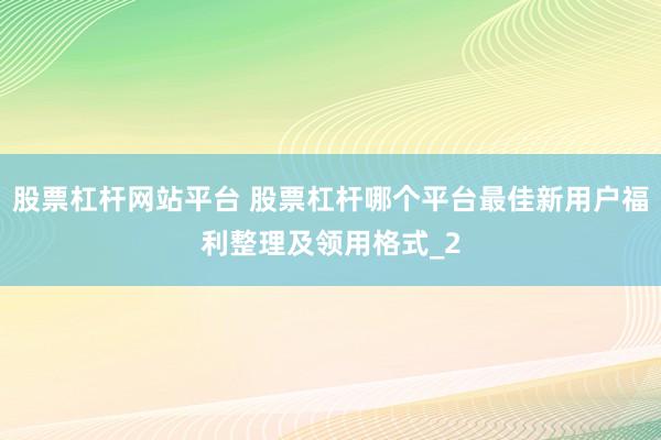 股票杠杆网站平台 股票杠杆哪个平台最佳新用户福利整理及领用格式_2