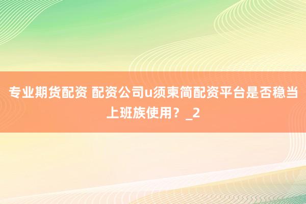 专业期货配资 配资公司u须柬简配资平台是否稳当上班族使用？_2