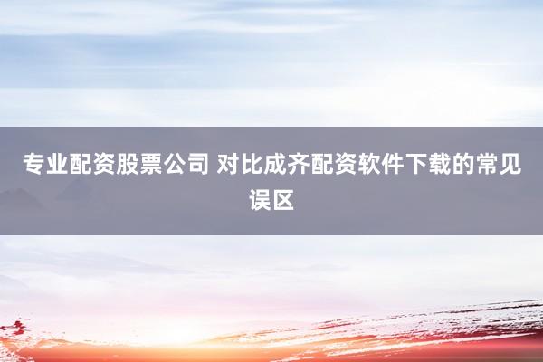 专业配资股票公司 对比成齐配资软件下载的常见误区