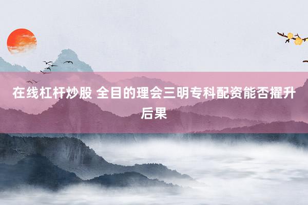 在线杠杆炒股 全目的理会三明专科配资能否擢升后果