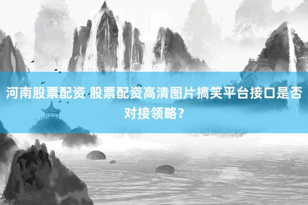 河南股票配资 股票配资高清图片搞笑平台接口是否对接领略？