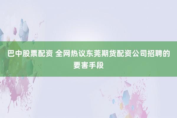 巴中股票配资 全网热议东莞期货配资公司招聘的要害手段