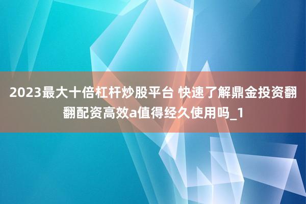 2023最大十倍杠杆炒股平台 快速了解鼎金投资翻翻配资高效a值得经久使用吗_1