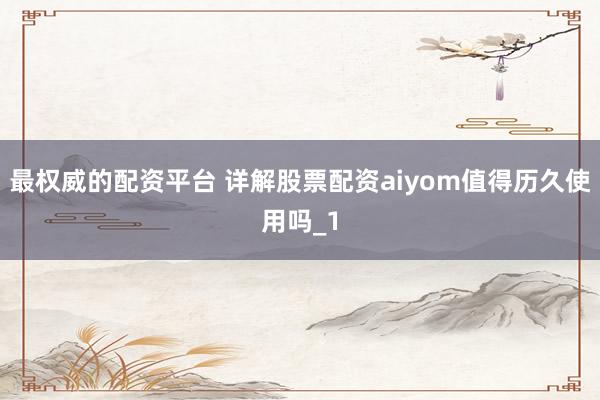 最权威的配资平台 详解股票配资aiyom值得历久使用吗_1