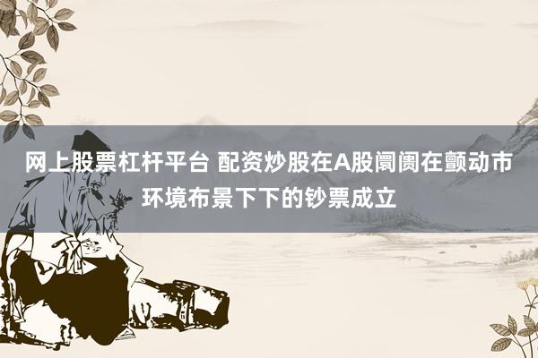 网上股票杠杆平台 配资炒股在A股阛阓在颤动市环境布景下下的钞票成立