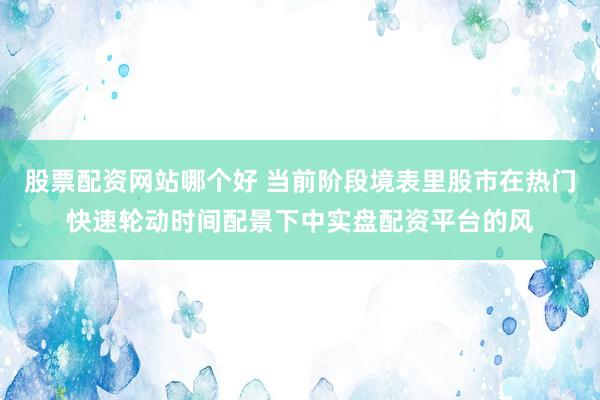 股票配资网站哪个好 当前阶段境表里股市在热门快速轮动时间配景下中实盘配资平台的风