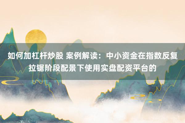 如何加杠杆炒股 案例解读：中小资金在指数反复拉锯阶段配景下使用实盘配资平台的