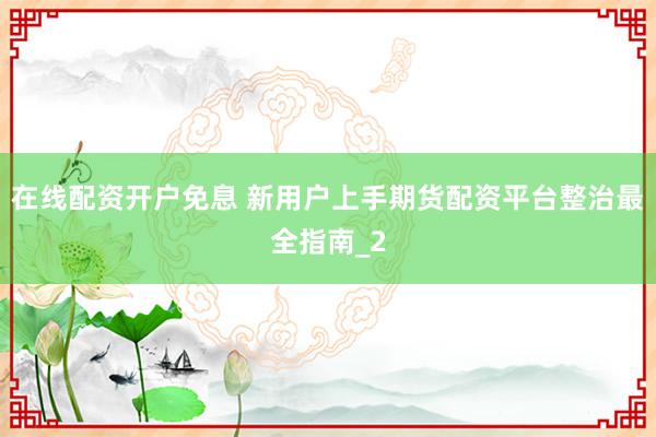 在线配资开户免息 新用户上手期货配资平台整治最全指南_2