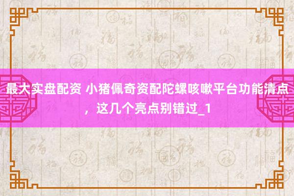 最大实盘配资 小猪佩奇资配陀螺咳嗽平台功能清点，这几个亮点别错过_1
