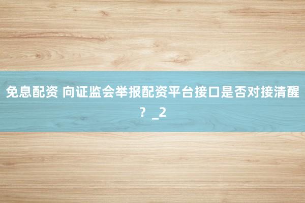 免息配资 向证监会举报配资平台接口是否对接清醒？_2