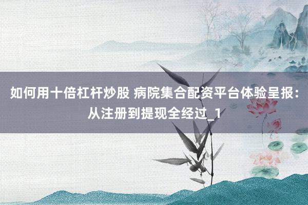 如何用十倍杠杆炒股 病院集合配资平台体验呈报：从注册到提现全经过_1