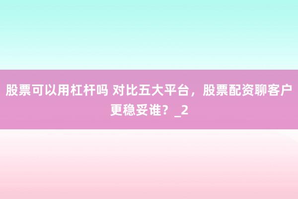 股票可以用杠杆吗 对比五大平台，股票配资聊客户更稳妥谁？_2