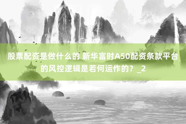 股票配资是做什么的 新华富时A50配资条款平台的风控逻辑是若何运作的？_2