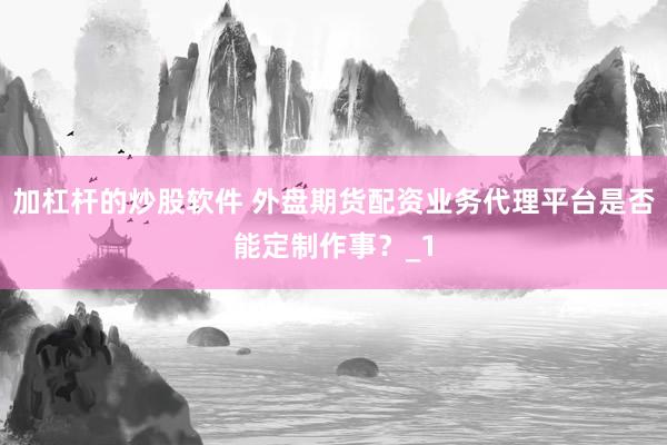 加杠杆的炒股软件 外盘期货配资业务代理平台是否能定制作事？_1