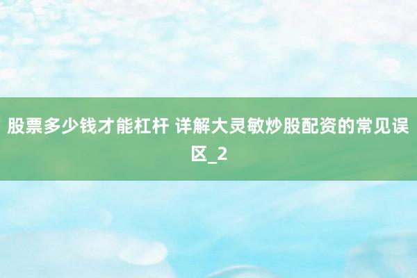 股票多少钱才能杠杆 详解大灵敏炒股配资的常见误区_2