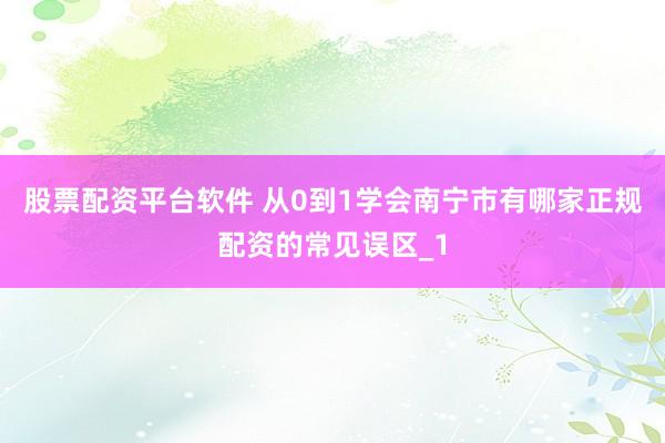 股票配资平台软件 从0到1学会南宁市有哪家正规配资的常见误区_1