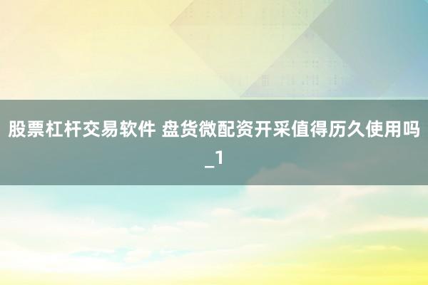 股票杠杆交易软件 盘货微配资开采值得历久使用吗_1